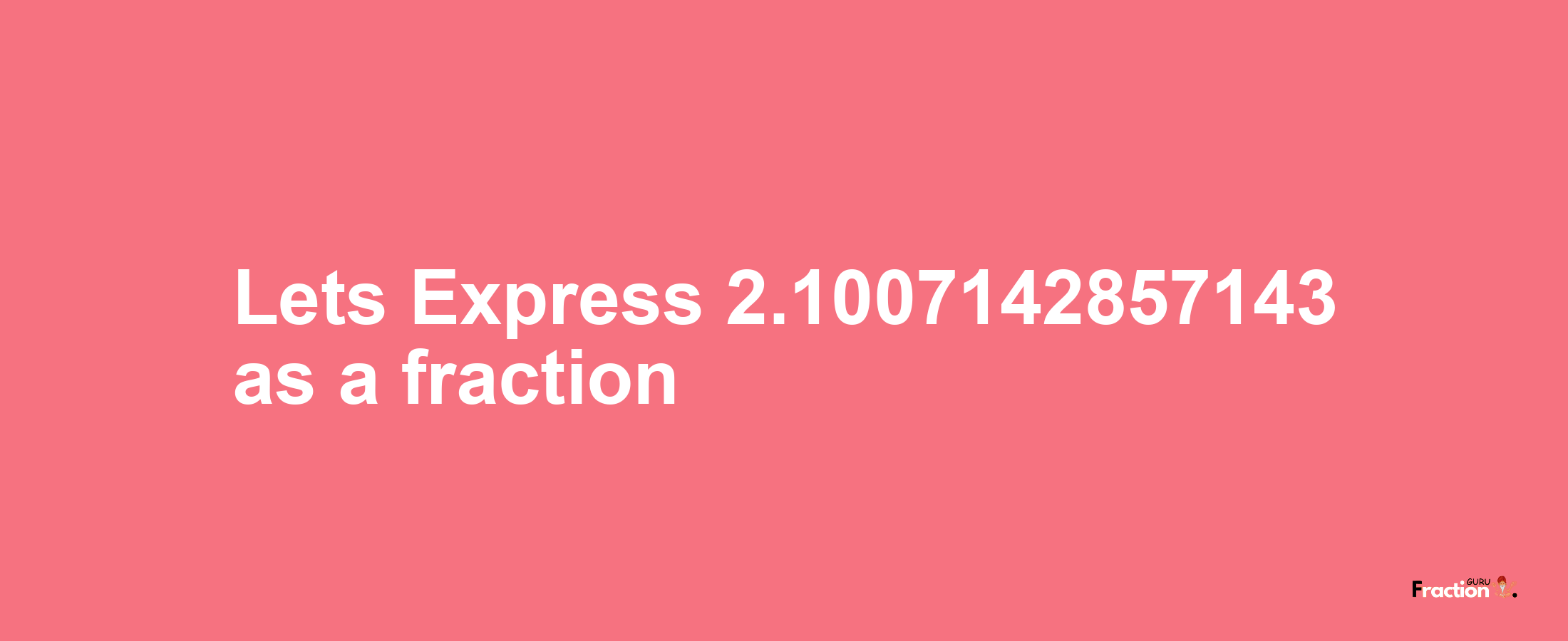 Lets Express 2.1007142857143 as afraction